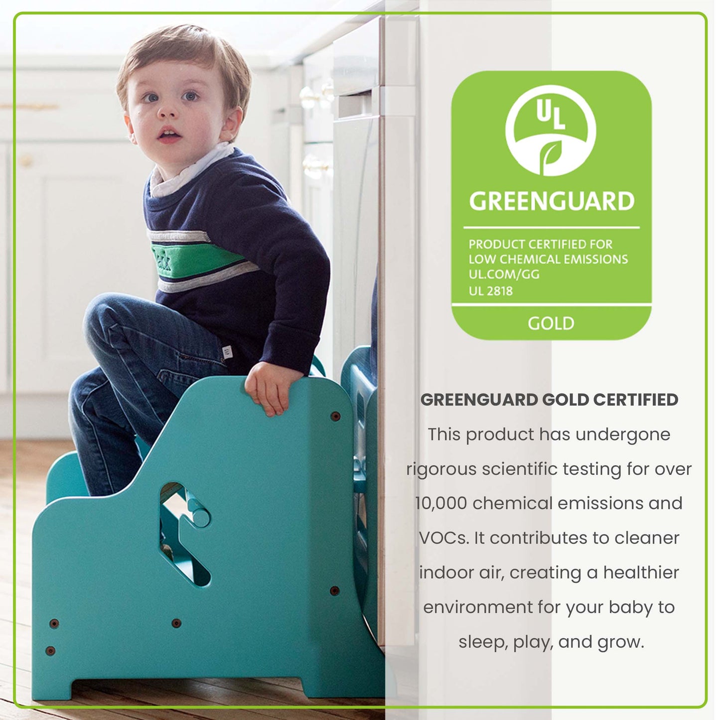 The StepUp Step Stool is Greenguard Certified to emit less harmful chemicals, making the air safer for your family.